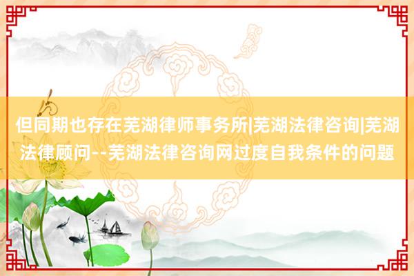 但同期也存在芜湖律师事务所|芜湖法律咨询|芜湖法律顾问--芜湖法律咨询网过度自我条件的问题