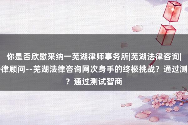 你是否欣慰采纳一芜湖律师事务所|芜湖法律咨询|芜湖法律顾问--芜湖法律咨询网次身手的终极挑战？通过测试智商